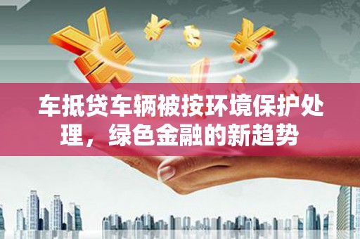 旬邑车抵贷车辆被按环境保护处理，绿色金融的新趋势