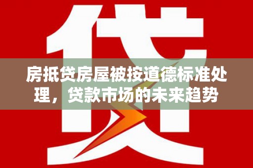 宁化房抵贷房屋被按道德标准处理，贷款市场的未来趋势