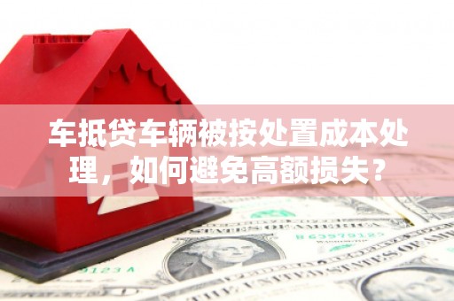 崇明车抵贷车辆被按处置成本处理，如何避免高额损失？